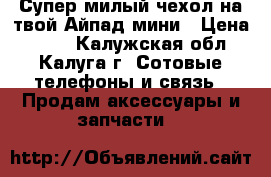 Супер милый чехол на твой Айпад мини › Цена ­ 180 - Калужская обл., Калуга г. Сотовые телефоны и связь » Продам аксессуары и запчасти   